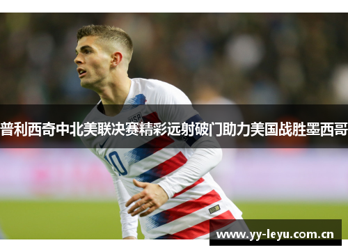 普利西奇中北美联决赛精彩远射破门助力美国战胜墨西哥 普利西奇中北美联决赛精彩远射破门助力美国战胜墨西哥