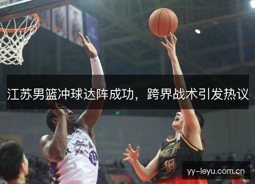 江苏男篮冲球达阵成功,跨界战术引发热议 江苏男篮冲球达阵成功,跨界战术引发热议